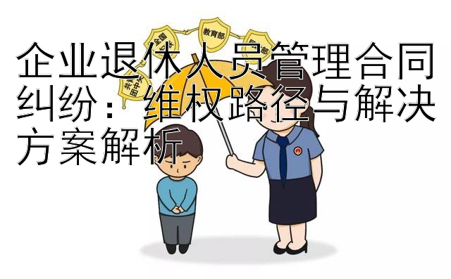 企业退休人员管理合同纠纷：维权路径与解决方案解析