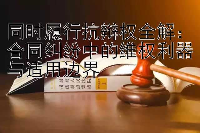 同时履行抗辩权全解：合同纠纷中的维权利器与适用边界