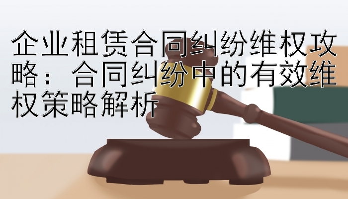 企业租赁合同纠纷维权攻略：合同纠纷中的有效维权策略解析