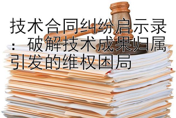 技术合同纠纷启示录：破解技术成果归属引发的维权困局