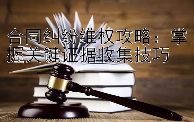 合同纠纷维权攻略：掌握关键证据收集技巧